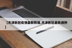 【天津新冠疫情最新数据,天津新冠最新病例】