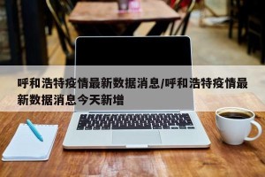 呼和浩特疫情最新数据消息/呼和浩特疫情最新数据消息今天新增