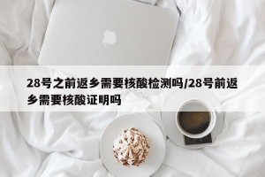 28号之前返乡需要核酸检测吗/28号前返乡需要核酸证明吗