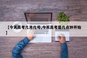 【今天高考几月几号,今天高考是几点钟开始】