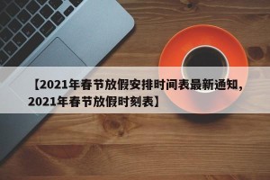 【2021年春节放假安排时间表最新通知,2021年春节放假时刻表】