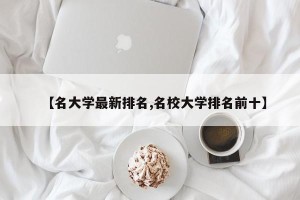 【名大学最新排名,名校大学排名前十】