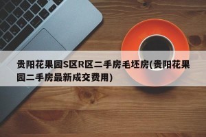 贵阳花果园S区R区二手房毛坯房(贵阳花果园二手房最新成交费用)