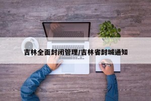 吉林全面封闭管理/吉林省封城通知