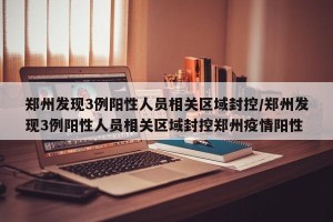 郑州发现3例阳性人员相关区域封控/郑州发现3例阳性人员相关区域封控郑州疫情阳性