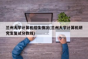 兰州大学计算机招生情况(兰州大学计算机研究生复试分数线)