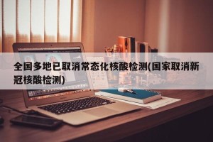 全国多地已取消常态化核酸检测(国家取消新冠核酸检测)
