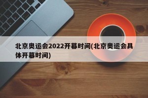 北京奥运会2022开幕时间(北京奥运会具体开幕时间)