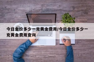 今日金价多少一克黄金费用/今日金价多少一克黄金费用查询