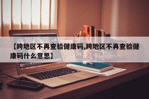 【跨地区不再查验健康码,跨地区不再查验健康码什么意思】