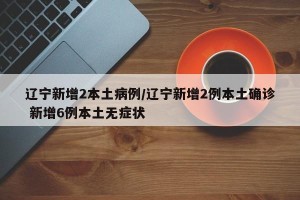 辽宁新增2本土病例/辽宁新增2例本土确诊 新增6例本土无症状