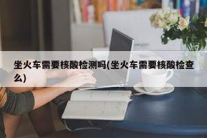 坐火车需要核酸检测吗(坐火车需要核酸检查么)
