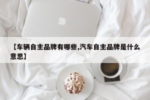 【车辆自主品牌有哪些,汽车自主品牌是什么意思】