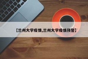 【兰州大学疫情,兰州大学疫情预警】
