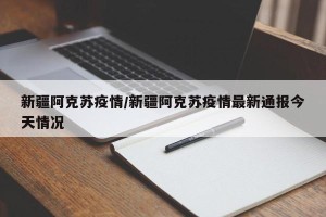 新疆阿克苏疫情/新疆阿克苏疫情最新通报今天情况