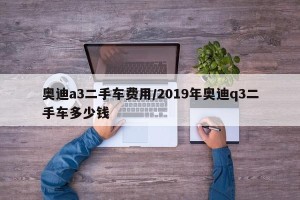 奥迪a3二手车费用/2019年奥迪q3二手车多少钱