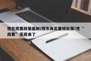 现在房票政策最新/楼市再出重磅政策!凭“房票”买房来了