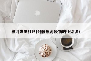 黑河发生社区传播(黑河疫情的传染源)