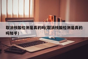 取消核酸检测是真的吗(取消核酸检测是真的吗知乎)