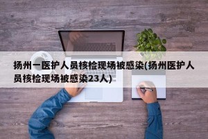 扬州一医护人员核检现场被感染(扬州医护人员核检现场被感染23人)