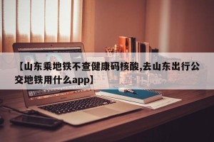 【山东乘地铁不查健康码核酸,去山东出行公交地铁用什么app】