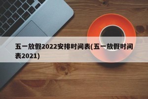 五一放假2022安排时间表(五一放假时间表2021)