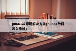 p0661故障码解决方法(p0661故障怎么维修)