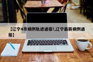 【辽宁4市病例轨迹通报!,辽宁最新病例通报】