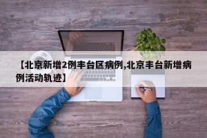 【北京新增2例丰台区病例,北京丰台新增病例活动轨迹】