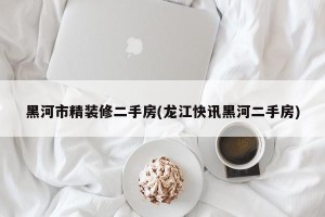 黑河市精装修二手房(龙江快讯黑河二手房)