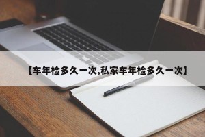 【车年检多久一次,私家车年检多久一次】