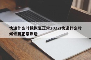 快递什么时候恢复正常2022/快递什么时候恢复正常派送