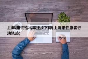 上海:阳性检出率逐步下降(上海阳性患者行动轨迹)