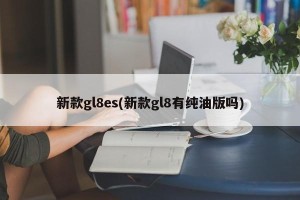 新款gl8es(新款gl8有纯油版吗)