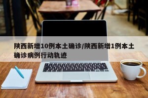陕西新增10例本土确诊/陕西新增1例本土确诊病例行动轨迹