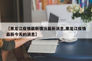 【黑龙江疫情最新情况最新消息,黑龙江疫情最新今天的消息】