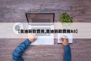 【奥迪新款费用,奥迪新款费用A8】