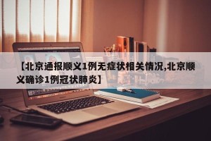 【北京通报顺义1例无症状相关情况,北京顺义确诊1例冠状肺炎】