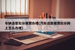 车辆违章扣分缴费办理(汽车违章缴费扣分网上怎么办理)