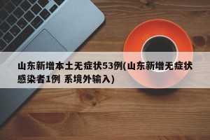 山东新增本土无症状53例(山东新增无症状感染者1例 系境外输入)