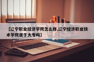 【辽宁职业经济学院怎么样,辽宁经济职业技术学院属于大专吗】