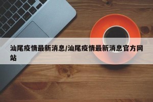 汕尾疫情最新消息/汕尾疫情最新消息官方网站