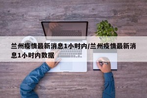 兰州疫情最新消息1小时内/兰州疫情最新消息1小时内数据