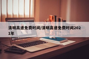 清明高速免费时间/清明高速免费时间2021年