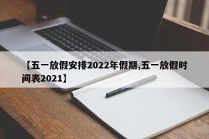 【五一放假安排2022年假期,五一放假时间表2021】
