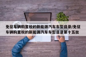 免征车辆购置税的新能源汽车车型目录/免征车辆购置税的新能源汽车车型目录第十五批