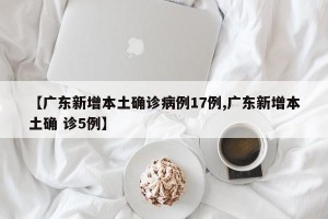 【广东新增本土确诊病例17例,广东新增本土确 诊5例】