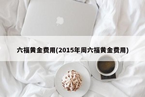 六福黄金费用(2015年周六福黄金费用)