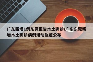 广东新增1例东莞报告本土确诊/广东东莞新增本土确诊病例活动轨迹公布