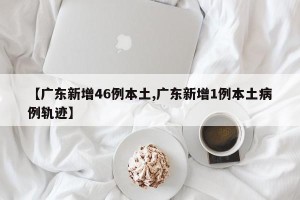 【广东新增46例本土,广东新增1例本土病例轨迹】